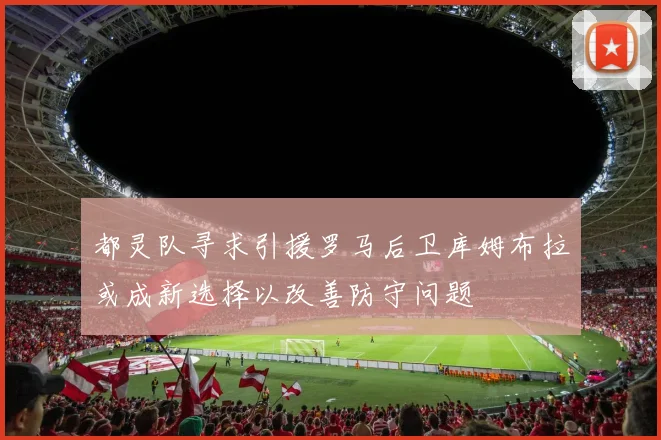 都灵队寻求引援罗马后卫库姆布拉或成新选择以改善防守问题