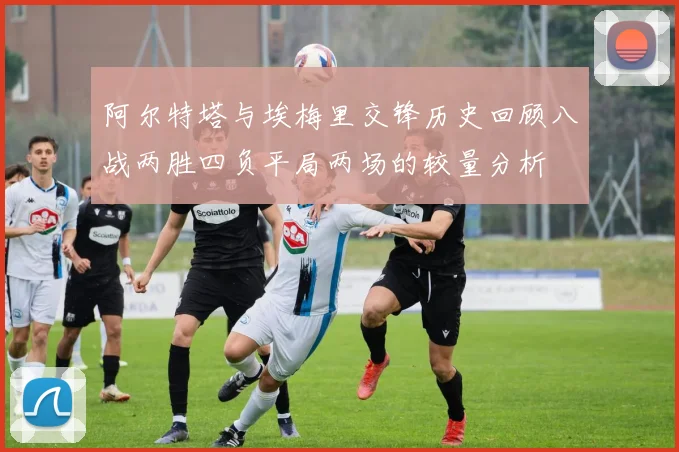 阿尔特塔与埃梅里交锋历史回顾八战两胜四负平局两场的较量分析