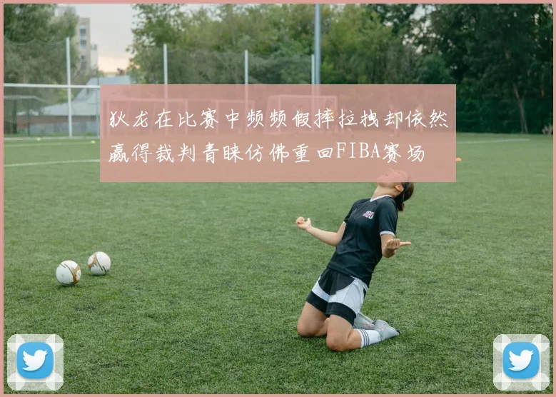 狄龙在比赛中频频假摔拉拽却依然赢得裁判青睐仿佛重回FIBA赛场