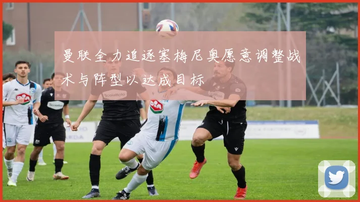 曼联全力追逐塞梅尼奥愿意调整战术与阵型以达成目标