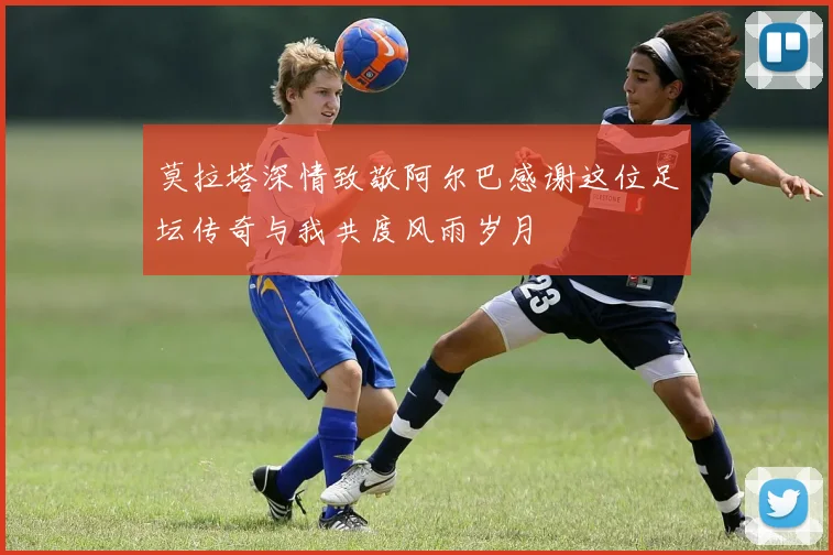 莫拉塔深情致敬阿尔巴感谢这位足坛传奇与我共度风雨岁月