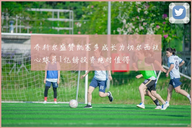 乔科尔盛赞凯塞多成长为切尔西核心球员1亿镑投资绝对值得