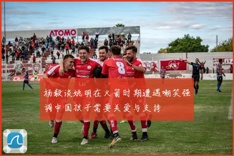 杨毅谈姚明在火箭时期遭遇嘲笑强调中国孩子需要关爱与支持