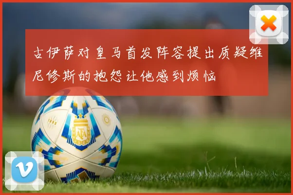 古伊萨对皇马首发阵容提出质疑维尼修斯的抱怨让他感到烦恼