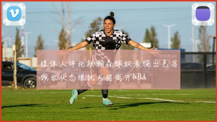 媒体人评论杨瀚森球权表现出色吕佩尔状态堪忧或将离开NBA