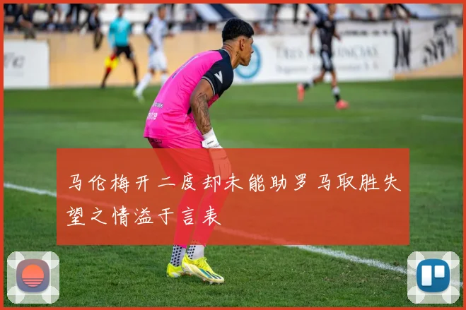 马伦梅开二度却未能助罗马取胜失望之情溢于言表
