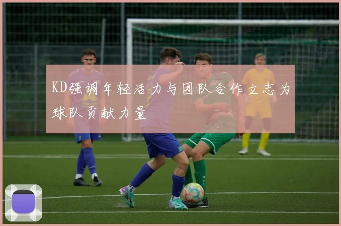 KD强调年轻活力与团队合作立志为球队贡献力量