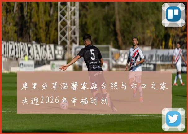 库里分享温馨家庭合照与六口之家共迎2026年幸福时刻