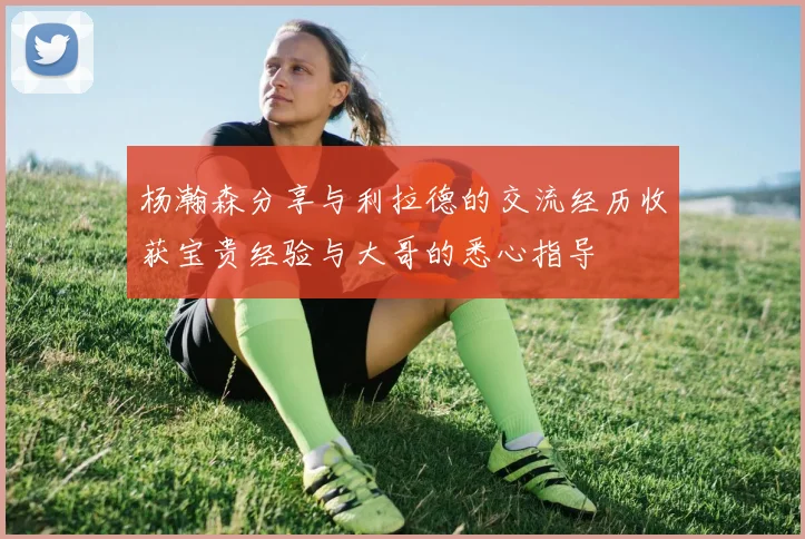 杨瀚森分享与利拉德的交流经历收获宝贵经验与大哥的悉心指导