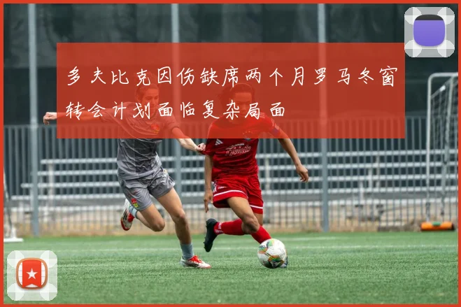 多夫比克因伤缺席两个月罗马冬窗转会计划面临复杂局面