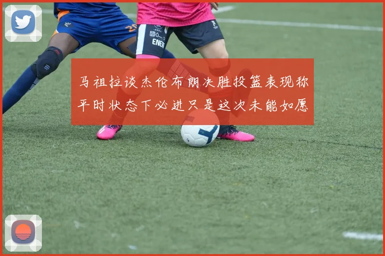 马祖拉谈杰伦布朗决胜投篮表现称平时状态下必进只是这次未能如愿