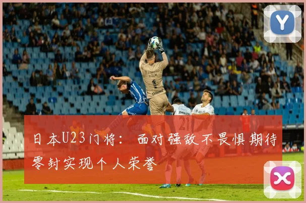 日本U23门将：面对强敌不畏惧期待零封实现个人荣誉