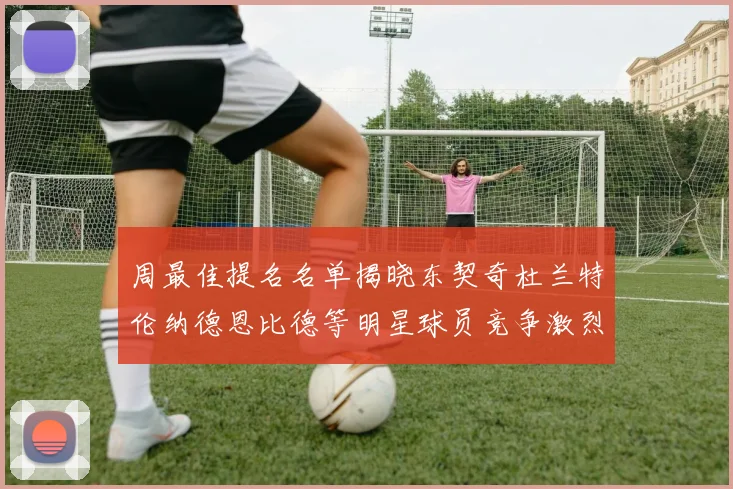 周最佳提名名单揭晓东契奇杜兰特伦纳德恩比德等明星球员竞争激烈