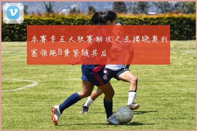 本赛季五大联赛助攻之王揭晓奥利塞领跑B费紧随其后