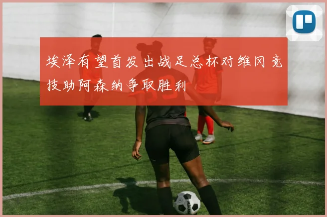 埃泽有望首发出战足总杯对维冈竞技助阿森纳争取胜利