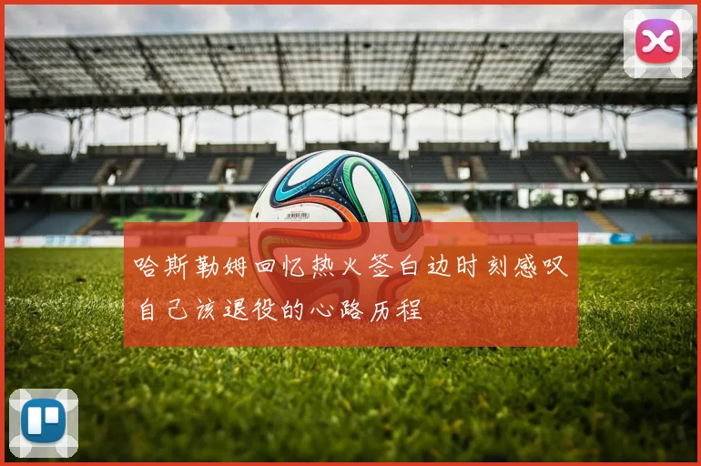 哈斯勒姆回忆热火签白边时刻感叹自己该退役的心路历程