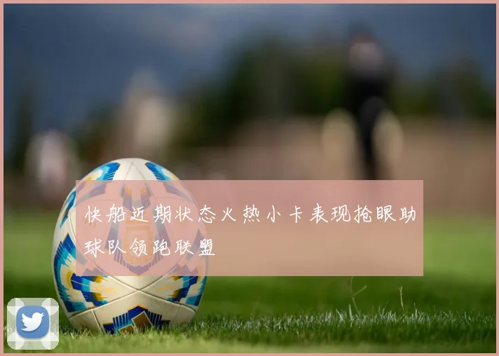 快船近期状态火热小卡表现抢眼助球队领跑联盟
