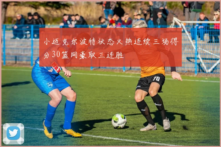 小迈克尔波特状态火热连续三场得分30篮网豪取三连胜