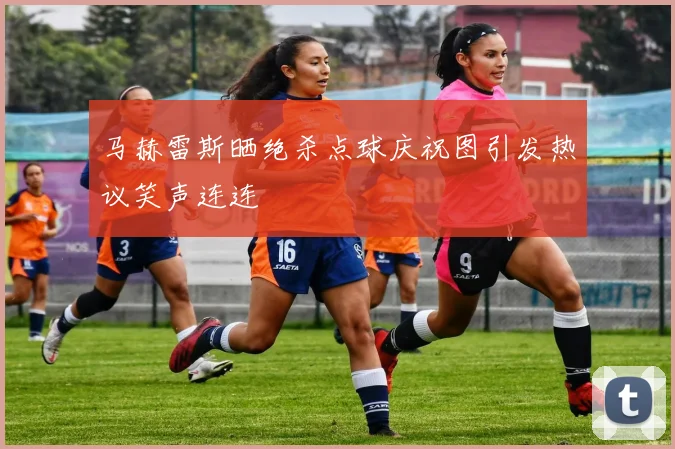 马赫雷斯晒绝杀点球庆祝图引发热议笑声连连