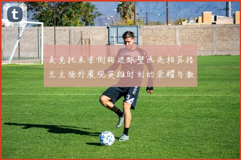 麦克托米奈倒钩进球壁画亮相苏格兰主场外展现英雄时刻的荣耀与激情