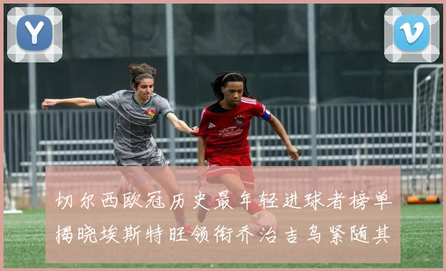 切尔西欧冠历史最年轻进球者榜单揭晓埃斯特旺领衔乔治吉乌紧随其后