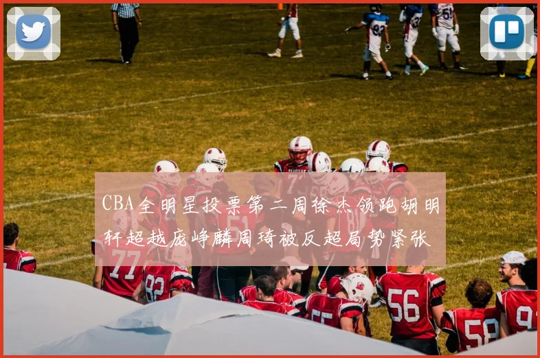 CBA全明星投票第二周徐杰领跑胡明轩超越庞峥麟周琦被反超局势紧张