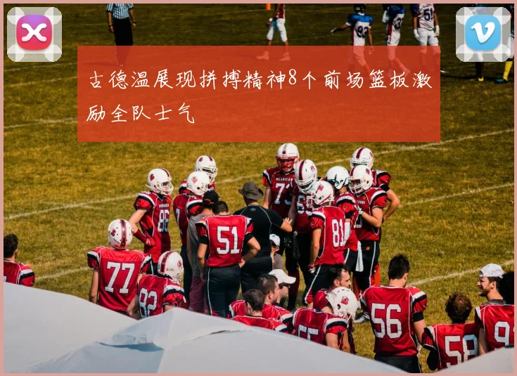 古德温展现拼搏精神8个前场篮板激励全队士气
