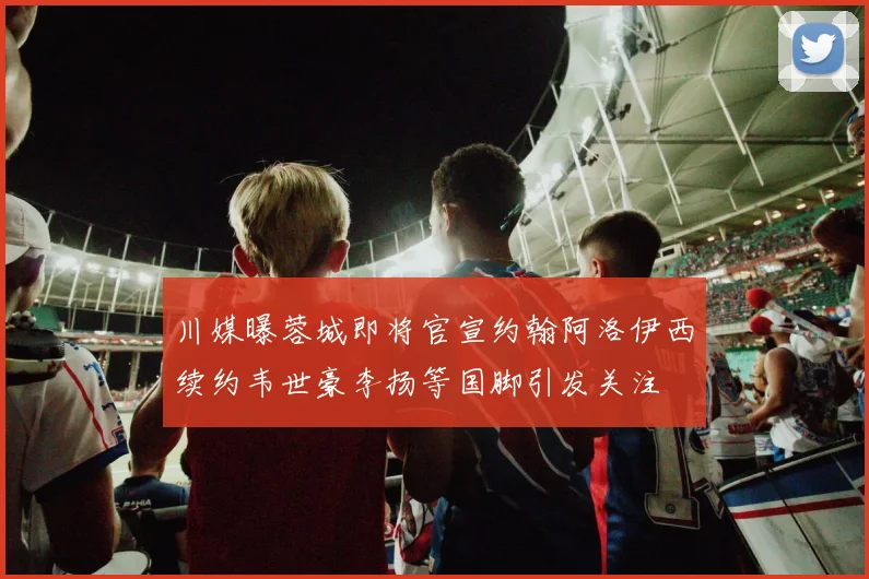 川媒曝蓉城即将官宣约翰阿洛伊西续约韦世豪李扬等国脚引发关注