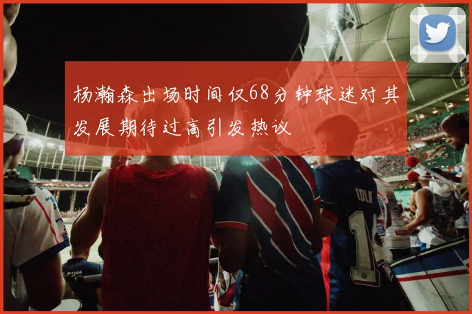 杨瀚森出场时间仅68分钟球迷对其发展期待过高引发热议
