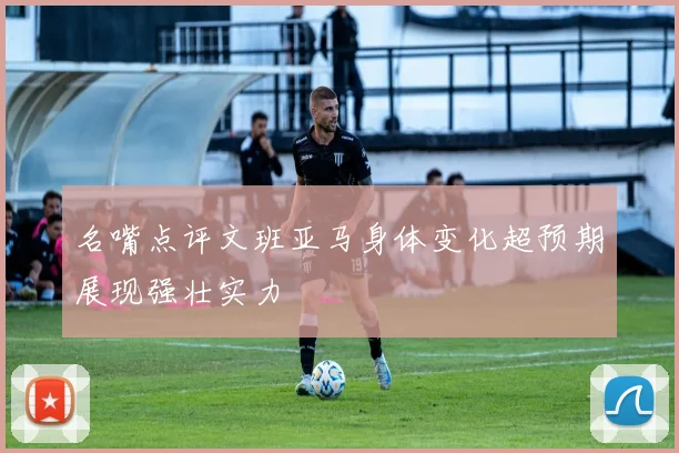 名嘴点评文班亚马身体变化超预期展现强壮实力