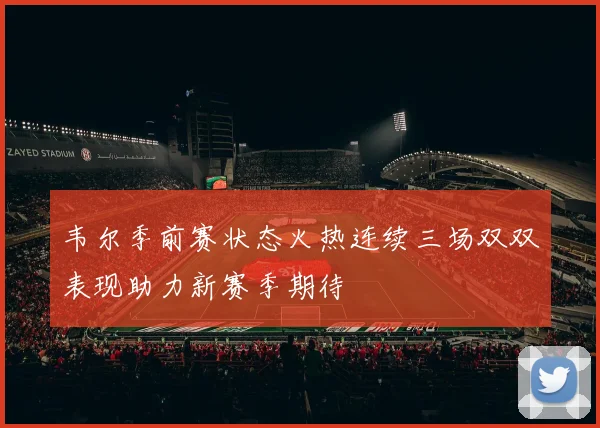 韦尔季前赛状态火热连续三场双双表现助力新赛季期待